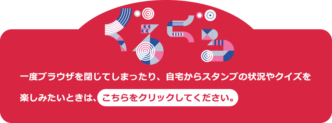 一度ブラウザを閉じてしまったり、自宅からスタンプの状況やクイズを楽しみたいときは、こちらをクリックしてください。